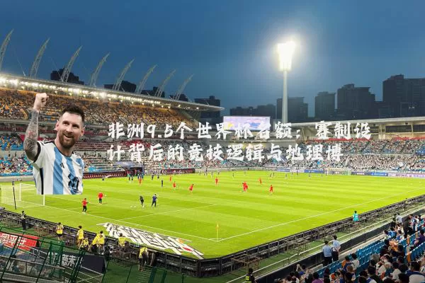 非洲9.5个世界杯名额：赛制设计背后的竞技逻辑与地理博弈